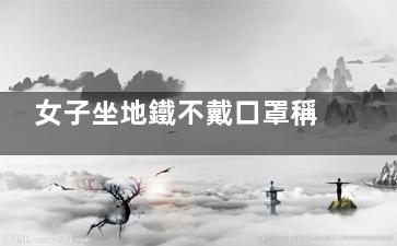 女子坐地鐵不戴口罩稱有病毒的才戴 我覺得不怕死的才不戴